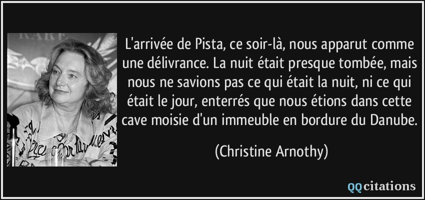 L'arrivée de Pista, ce soir-là, nous apparut comme une délivrance. La nuit était presque tombée, mais nous ne savions pas ce qui était la nuit, ni ce qui était le jour, enterrés que nous étions dans cette cave moisie d'un immeuble en bordure du Danube.  - Christine Arnothy