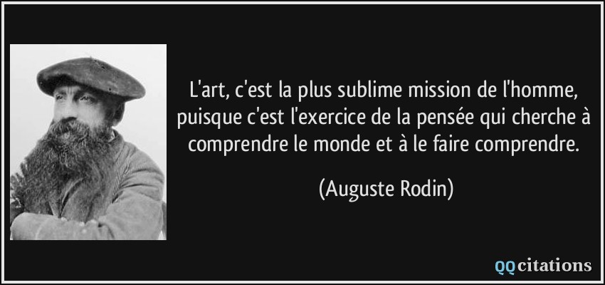 L'art, c'est la plus sublime mission de l'homme, puisque c'est l'exercice de la pensée qui cherche à comprendre le monde et à le faire comprendre.  - Auguste Rodin