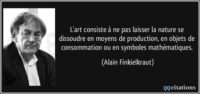L'art consiste à ne pas laisser la nature se dissoudre en moyens de production, en objets de consommation ou en symboles mathématiques.  - Alain Finkielkraut