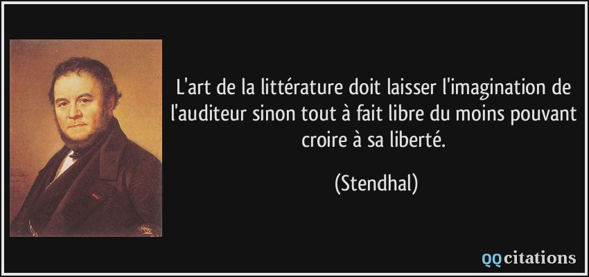 L'art de la littérature doit laisser l'imagination de l'auditeur sinon tout à fait libre du moins pouvant croire à sa liberté.  - Stendhal
