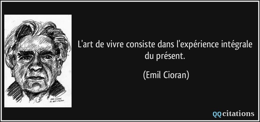 L'art de vivre consiste dans l'expérience intégrale du présent.  - Emil Cioran