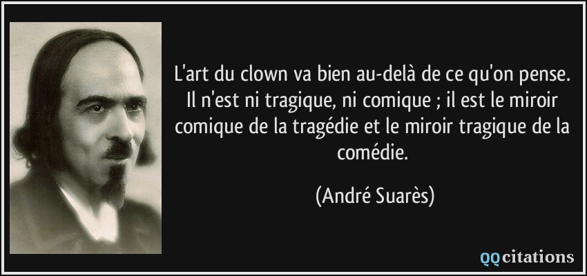 L'art du clown va bien au-delà de ce qu'on pense. Il n'est ni tragique, ni comique ; il est le miroir comique de la tragédie et le miroir tragique de la comédie.  - André Suarès