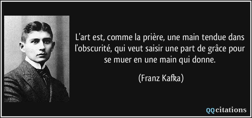 L'art est, comme la prière, une main tendue dans l'obscurité, qui veut saisir une part de grâce pour se muer en une main qui donne.  - Franz Kafka