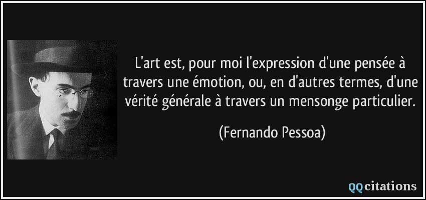 L'art est, pour moi l'expression d'une pensée à travers une émotion, ou, en d'autres termes, d'une vérité générale à travers un mensonge particulier.  - Fernando Pessoa
