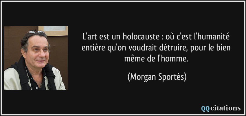 L'art est un holocauste : où c'est l'humanité entière qu'on voudrait détruire, pour le bien même de l'homme.  - Morgan Sportès