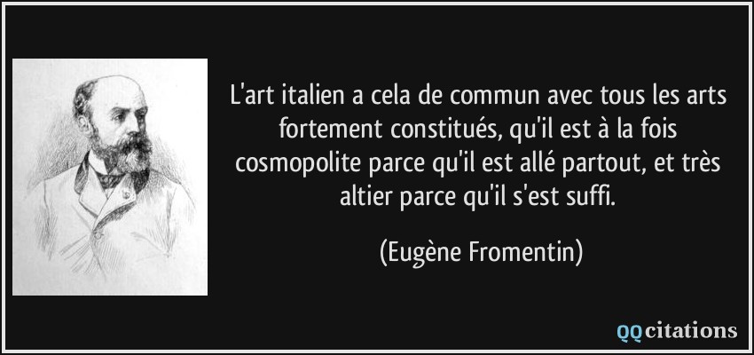 L'art italien a cela de commun avec tous les arts fortement constitués, qu'il est à la fois cosmopolite parce qu'il est allé partout, et très altier parce qu'il s'est suffi.  - Eugène Fromentin