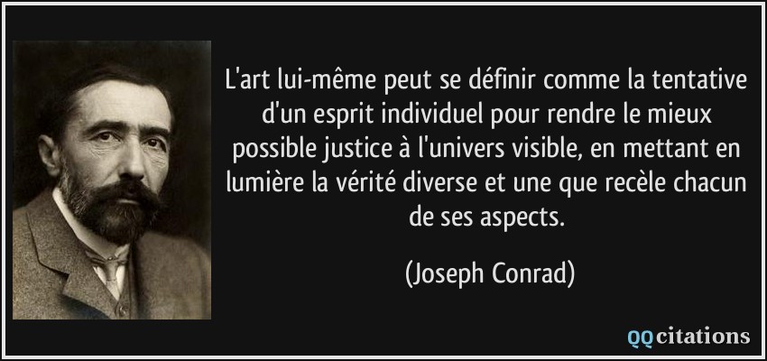 L'art lui-même peut se définir comme la tentative d'un esprit individuel pour rendre le mieux possible justice à l'univers visible, en mettant en lumière la vérité diverse et une que recèle chacun de ses aspects.  - Joseph Conrad