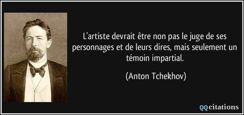 L'artiste devrait être non pas le juge de ses personnages et de leurs dires, mais seulement un témoin impartial.  - Anton Tchekhov
