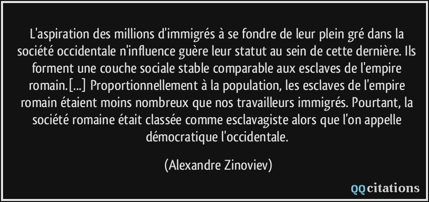 L'aspiration des millions d'immigrés à se fondre de leur plein gré dans la société occidentale n'influence guère leur statut au sein de cette dernière. Ils forment une couche sociale stable comparable aux esclaves de l'empire romain.[...] Proportionnellement à la population, les esclaves de l'empire romain étaient moins nombreux que nos travailleurs immigrés. Pourtant, la société romaine était classée comme esclavagiste alors que l'on appelle démocratique l'occidentale.  - Alexandre Zinoviev