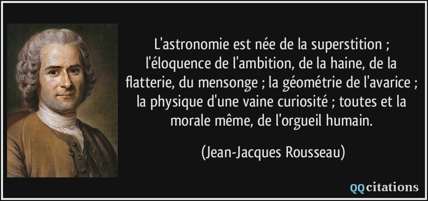 L'astronomie est née de la superstition ; l'éloquence de l'ambition, de la haine, de la flatterie, du mensonge ; la géométrie de l'avarice ; la physique d'une vaine curiosité ; toutes et la morale même, de l'orgueil humain.  - Jean-Jacques Rousseau