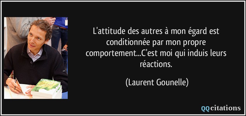 L'attitude des autres à mon égard est conditionnée par mon propre comportement...C'est moi qui induis leurs réactions.  - Laurent Gounelle