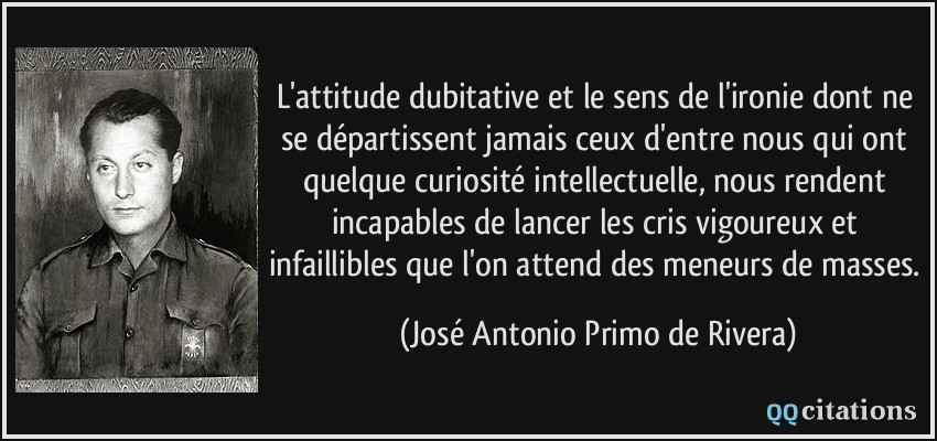 L'attitude dubitative et le sens de l'ironie dont ne se départissent jamais ceux d'entre nous qui ont quelque curiosité intellectuelle, nous rendent incapables de lancer les cris vigoureux et infaillibles que l'on attend des meneurs de masses.  - José Antonio Primo de Rivera
