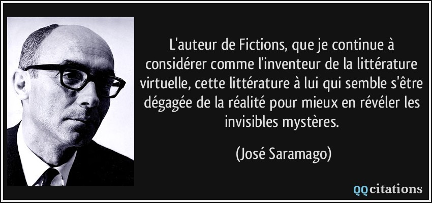 L'auteur de Fictions, que je continue à considérer comme l'inventeur de la littérature virtuelle, cette littérature à lui qui semble s'être dégagée de la réalité pour mieux en révéler les invisibles mystères.  - José Saramago