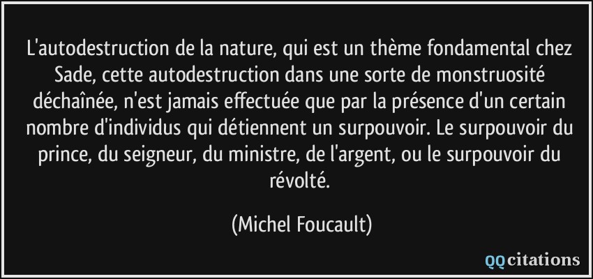 L'autodestruction de la nature, qui est un thème fondamental chez Sade, cette autodestruction dans une sorte de monstruosité déchaînée, n'est jamais effectuée que par la présence d'un certain nombre d'individus qui détiennent un surpouvoir. Le surpouvoir du prince, du seigneur, du ministre, de l'argent, ou le surpouvoir du révolté.  - Michel Foucault