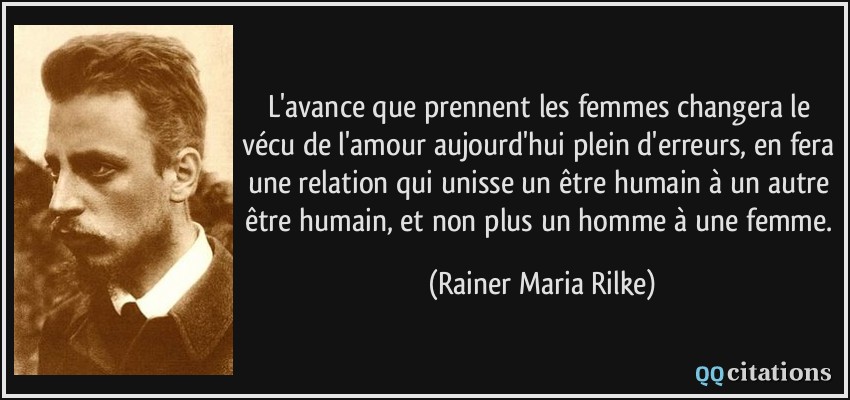 L'avance que prennent les femmes changera le vécu de l'amour aujourd'hui plein d'erreurs, en fera une relation qui unisse un être humain à un autre être humain, et non plus un homme à une femme.  - Rainer Maria Rilke