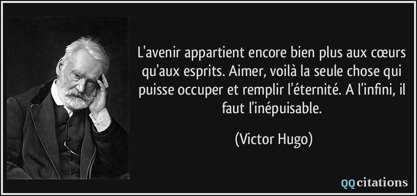 L'avenir appartient encore bien plus aux cœurs qu'aux esprits. Aimer, voilà la seule chose qui puisse occuper et remplir l'éternité. A l'infini, il faut l'inépuisable.  - Victor Hugo