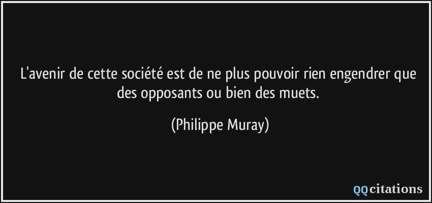 L'avenir de cette société est de ne plus pouvoir rien engendrer que des opposants ou bien des muets.  - Philippe Muray
