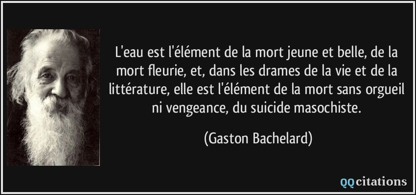 L'eau est l'élément de la mort jeune et belle, de la mort fleurie, et, dans les drames de la vie et de la littérature, elle est l'élément de la mort sans orgueil ni vengeance, du suicide masochiste.  - Gaston Bachelard