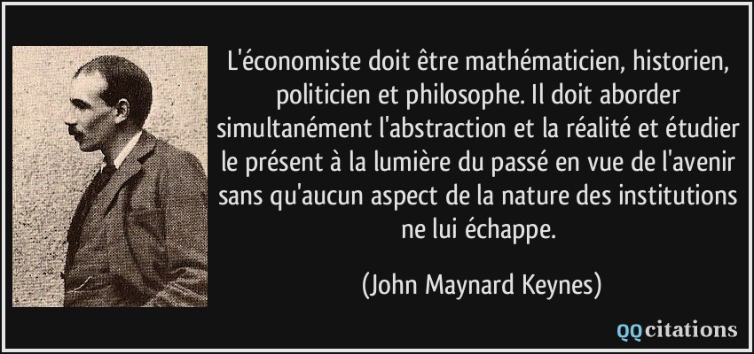 L'économiste doit être mathématicien, historien, politicien et philosophe. Il doit aborder simultanément l'abstraction et la réalité et étudier le présent à la lumière du passé en vue de l'avenir sans qu'aucun aspect de la nature des institutions ne lui échappe.  - John Maynard Keynes
