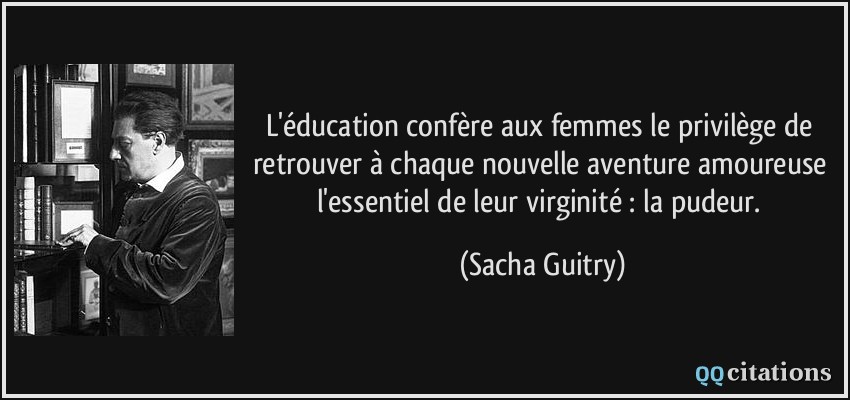 L'éducation confère aux femmes le privilège de retrouver à chaque nouvelle aventure amoureuse l'essentiel de leur virginité : la pudeur.  - Sacha Guitry