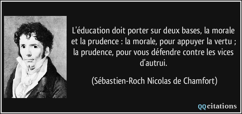 L'éducation doit porter sur deux bases, la morale et la prudence : la morale, pour appuyer la vertu ; la prudence, pour vous défendre contre les vices d'autrui.  - Sébastien-Roch Nicolas de Chamfort