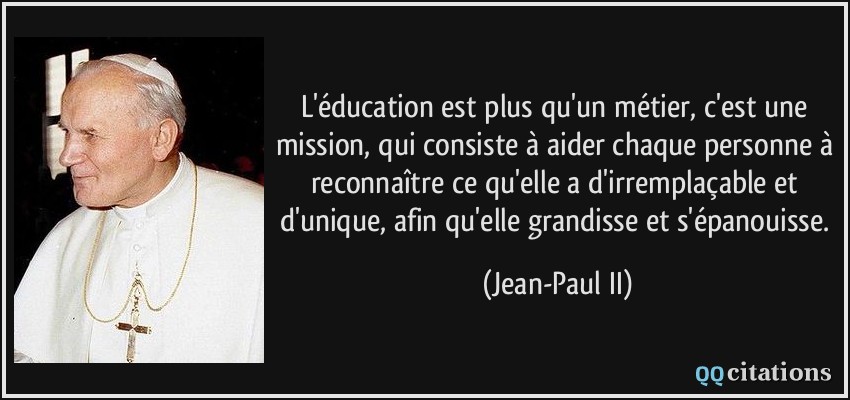 L'éducation est plus qu'un métier, c'est une mission, qui consiste à aider chaque personne à reconnaître ce qu'elle a d'irremplaçable et d'unique, afin qu'elle grandisse et s'épanouisse.  - Jean-Paul II