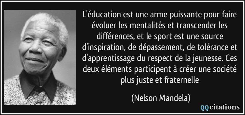 L'éducation est une arme puissante pour faire évoluer les mentalités et transcender les différences, et le sport est une source d'inspiration, de dépassement, de tolérance et d'apprentissage du respect de la jeunesse. Ces deux éléments participent à créer une société plus juste et fraternelle  - Nelson Mandela