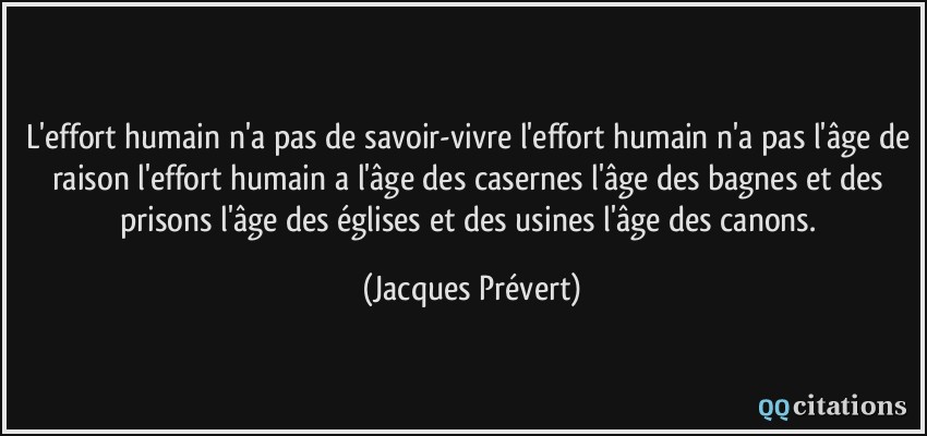 L'effort humain n'a pas de savoir-vivre l'effort humain n'a pas l'âge de raison l'effort humain a l'âge des casernes l'âge des bagnes et des prisons l'âge des églises et des usines l'âge des canons.  - Jacques Prévert