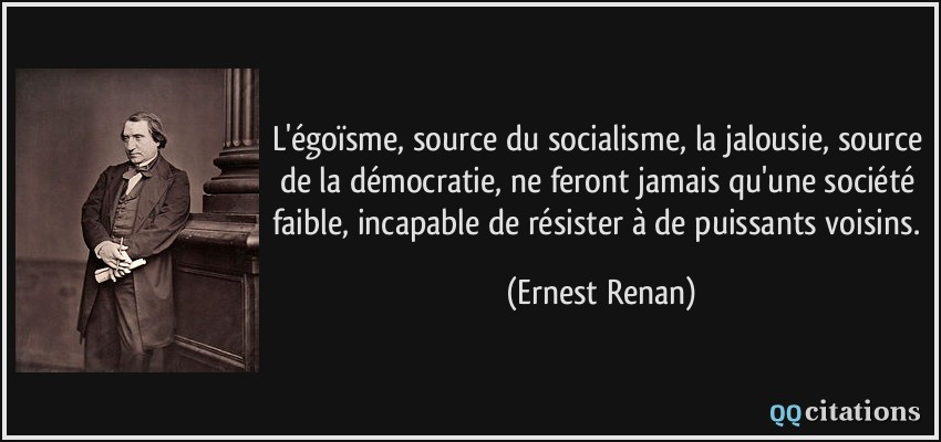 L'égoïsme, source du socialisme, la jalousie, source de la démocratie, ne feront jamais qu'une société faible, incapable de résister à de puissants voisins.  - Ernest Renan
