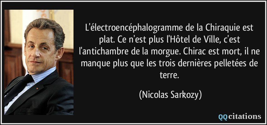 L'électroencéphalogramme de la Chiraquie est plat. Ce n'est plus l'Hôtel de Ville, c'est l'antichambre de la morgue. Chirac est mort, il ne manque plus que les trois dernières pelletées de terre.  - Nicolas Sarkozy