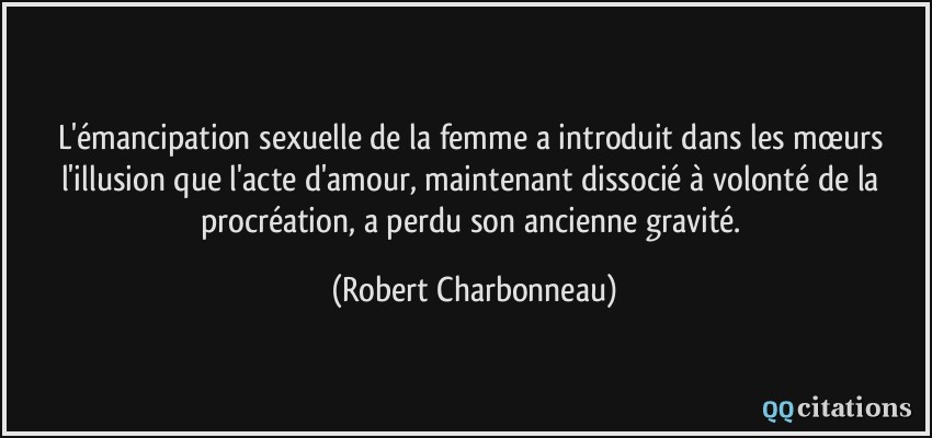 L'émancipation sexuelle de la femme a introduit dans les mœurs l'illusion que l'acte d'amour, maintenant dissocié à volonté de la procréation, a perdu son ancienne gravité.  - Robert Charbonneau