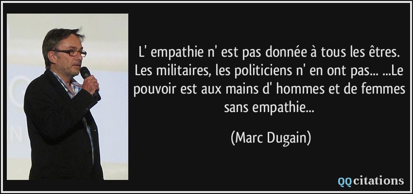 L' empathie n' est pas donnée à tous les êtres. Les militaires, les politiciens n' en ont pas.../...Le pouvoir est aux mains d' hommes et de femmes sans empathie...  - Marc Dugain