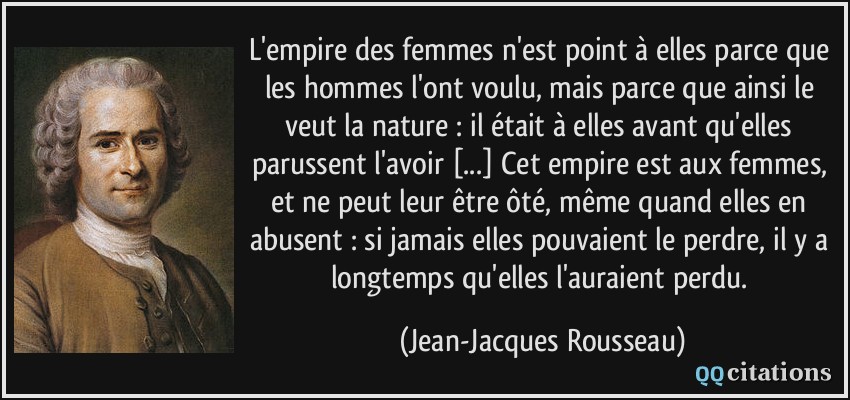 L'empire des femmes n'est point à elles parce que les hommes l'ont voulu, mais parce que ainsi le veut la nature : il était à elles avant qu'elles parussent l'avoir [...] Cet empire est aux femmes, et ne peut leur être ôté, même quand elles en abusent : si jamais elles pouvaient le perdre, il y a longtemps qu'elles l'auraient perdu.  - Jean-Jacques Rousseau