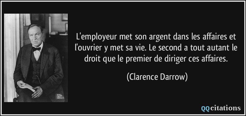 L'employeur met son argent dans les affaires et l'ouvrier y met sa vie. Le second a tout autant le droit que le premier de diriger ces affaires.  - Clarence Darrow
