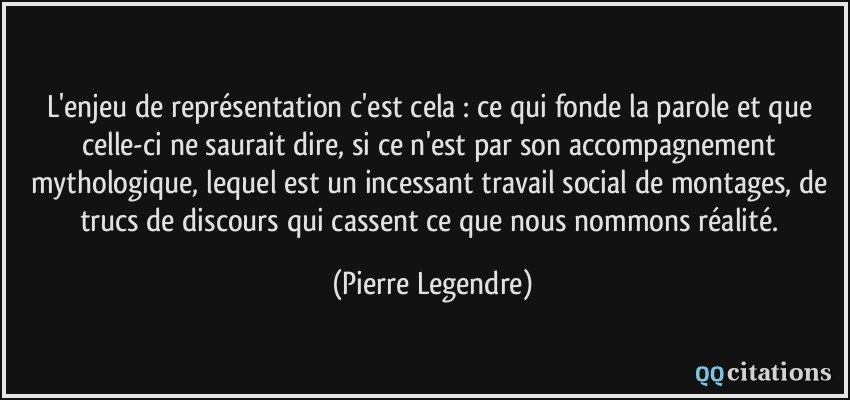 L'enjeu de représentation c'est cela : ce qui fonde la parole et que celle-ci ne saurait dire, si ce n'est par son accompagnement mythologique, lequel est un incessant travail social de montages, de trucs de discours qui cassent ce que nous nommons réalité.  - Pierre Legendre