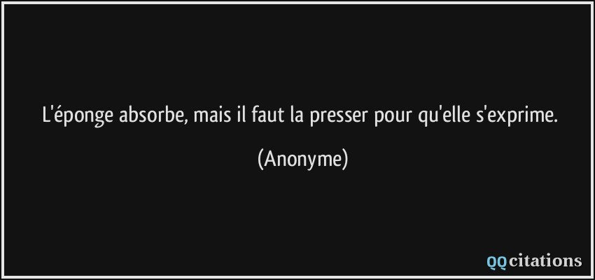 L'éponge absorbe, mais il faut la presser pour qu'elle s'exprime.  - Anonyme