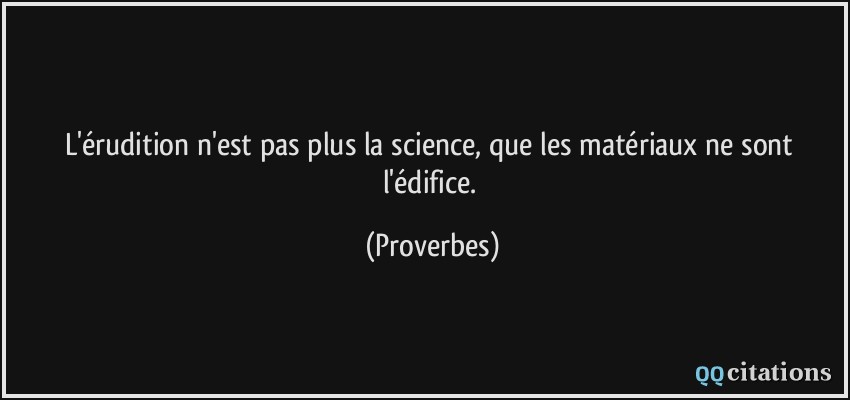 L'érudition n'est pas plus la science, que les matériaux ne sont l'édifice.  - Proverbes