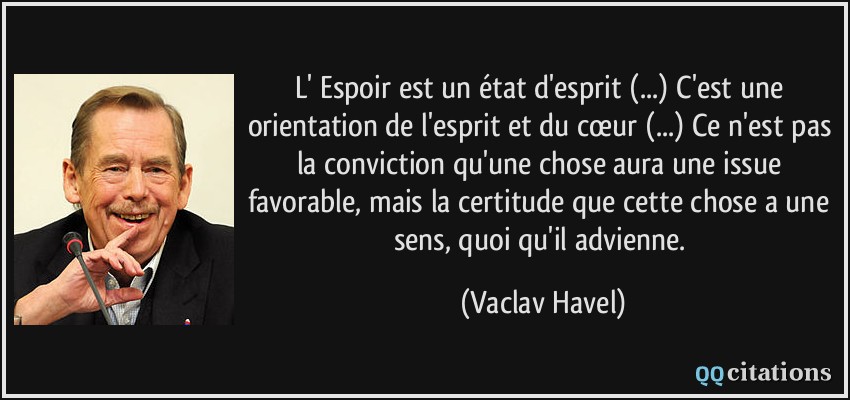 L' Espoir est un état d'esprit (...) C'est une orientation de l'esprit et du cœur (...) Ce n'est pas la conviction qu'une chose aura une issue favorable, mais la certitude que cette chose a une sens, quoi qu'il advienne.  - Vaclav Havel