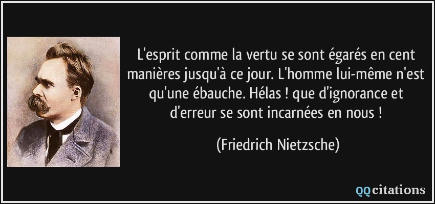 L'esprit comme la vertu se sont égarés en cent manières jusqu'à ce jour. L'homme lui-même n'est qu'une ébauche. Hélas ! que d'ignorance et d'erreur se sont incarnées en nous !  - Friedrich Nietzsche