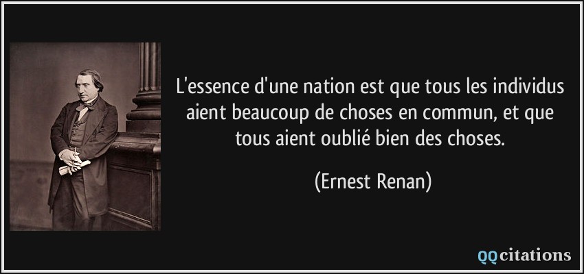 L'essence d'une nation est que tous les individus aient beaucoup de choses en commun, et que tous aient oublié bien des choses.  - Ernest Renan
