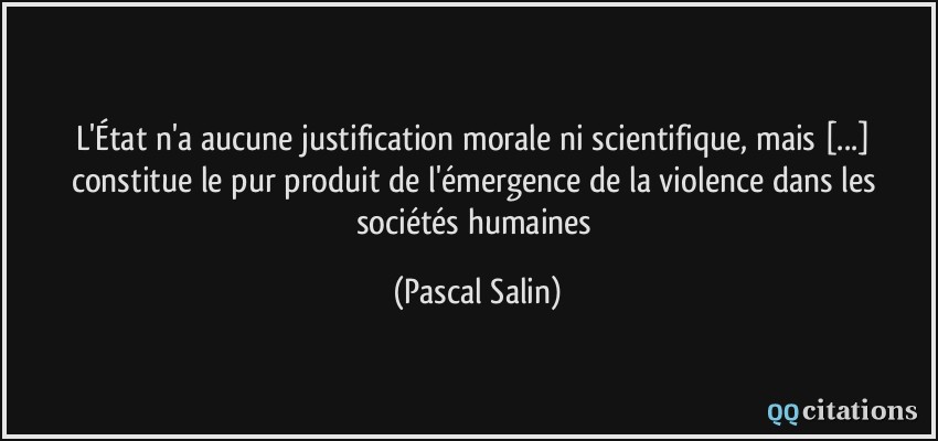 L'État n'a aucune justification morale ni scientifique, mais [...] constitue le pur produit de l'émergence de la violence dans les sociétés humaines  - Pascal Salin