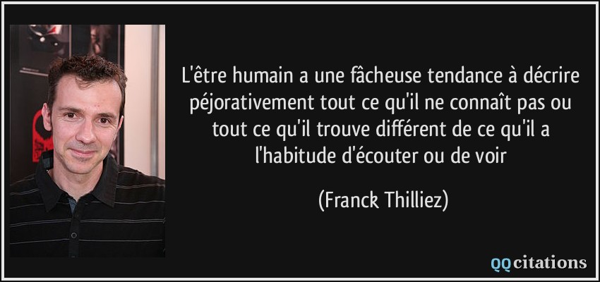 L'être humain a une fâcheuse tendance à décrire péjorativement tout ce qu'il ne connaît pas ou tout ce qu'il trouve différent de ce qu'il a l'habitude d'écouter ou de voir  - Franck Thilliez