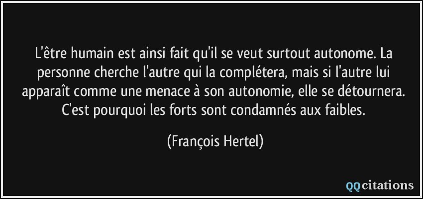 L'être humain est ainsi fait qu'il se veut surtout autonome. La personne cherche l'autre qui la complétera, mais si l'autre lui apparaît comme une menace à son autonomie, elle se détournera. C'est pourquoi les forts sont condamnés aux faibles.  - François Hertel