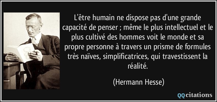 L'être humain ne dispose pas d'une grande capacité de penser ; même le plus intellectuel et le plus cultivé des hommes voit le monde et sa propre personne à travers un prisme de formules très naïves, simplificatrices, qui travestissent la réalité.  - Hermann Hesse