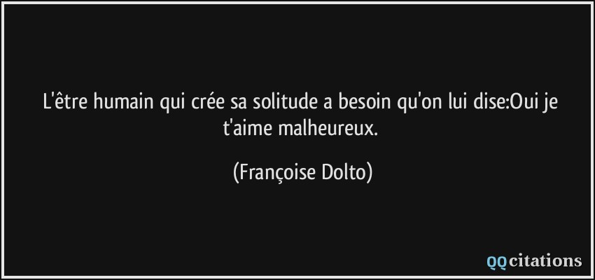 L'être humain qui crée sa solitude a besoin qu'on lui dise:Oui je t'aime malheureux.  - Françoise Dolto