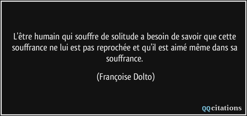 L'être humain qui souffre de solitude a besoin de savoir que cette souffrance ne lui est pas reprochée et qu'il est aimé même dans sa souffrance.  - Françoise Dolto