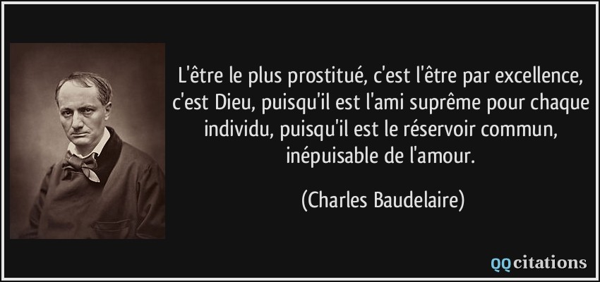 L'être le plus prostitué, c'est l'être par excellence, c'est Dieu, puisqu'il est l'ami suprême pour chaque individu, puisqu'il est le réservoir commun, inépuisable de l'amour.  - Charles Baudelaire