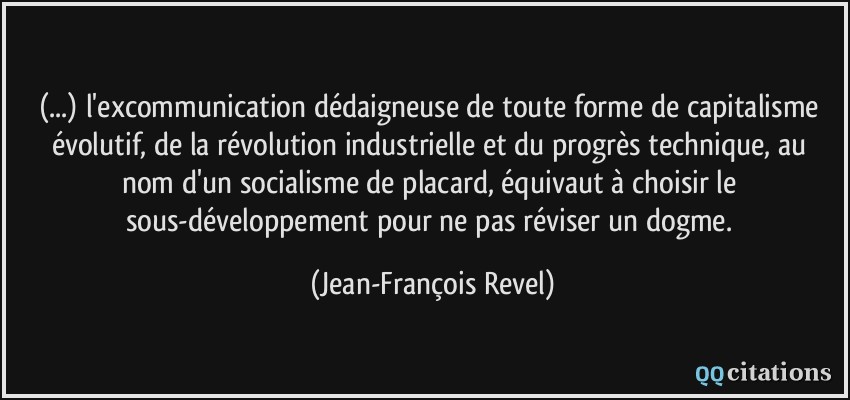 (...) l'excommunication dédaigneuse de toute forme de capitalisme évolutif, de la révolution industrielle et du progrès technique, au nom d'un socialisme de placard, équivaut à choisir le sous-développement pour ne pas réviser un dogme.  - Jean-François Revel