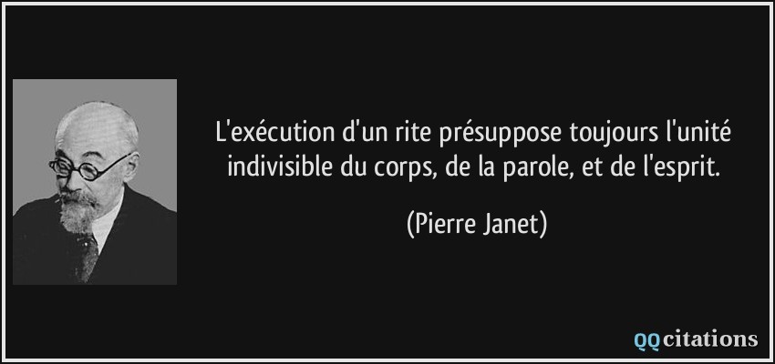 L'exécution d'un rite présuppose toujours l'unité indivisible du corps, de la parole, et de l'esprit.  - Pierre Janet