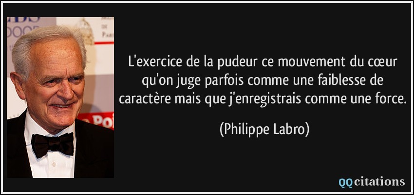 L'exercice de la pudeur ce mouvement du cœur qu'on juge parfois comme une faiblesse de caractère mais que j'enregistrais comme une force.  - Philippe Labro